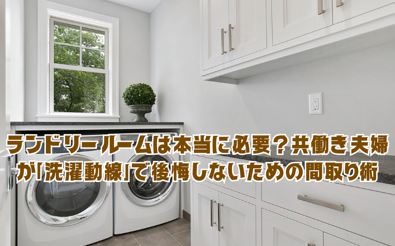 ランドリールームは本当に必要？共働き夫婦が「洗濯動線」で後悔しないための間取り術